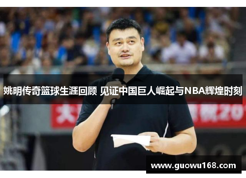 姚明传奇篮球生涯回顾 见证中国巨人崛起与NBA辉煌时刻