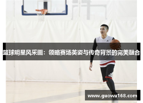 篮球明星风采画：领略赛场英姿与传奇背景的完美融合