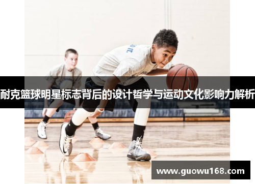 耐克篮球明星标志背后的设计哲学与运动文化影响力解析